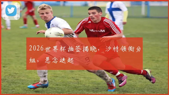 2026世界杯抽签揭晓，沙特领衔分组，悬念迭起