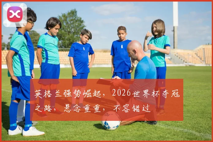 英格兰强势崛起，2026世界杯夺冠之路，悬念重重，不容错过