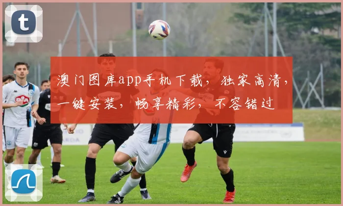 澳门图库app手机下载，独家高清，一键安装，畅享精彩，不容错过