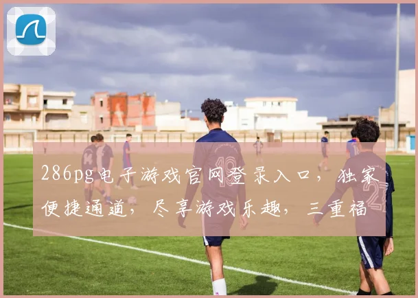 286pg电子游戏官网登录入口，独家便捷通道，尽享游戏乐趣，三重福利惊喜来袭