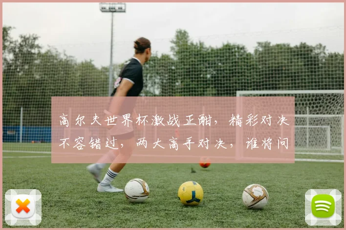 高尔夫世界杯激战正酣，精彩对决不容错过，两大高手对决，谁将问鼎冠军