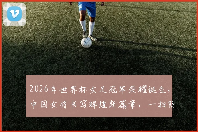 2026年世界杯女足冠军荣耀诞生，中国女将书写辉煌新篇章，一扫阴霾