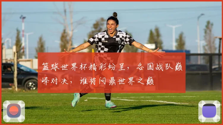 篮球世界杯精彩纷呈，各国战队巅峰对决，谁将问鼎世界之巅