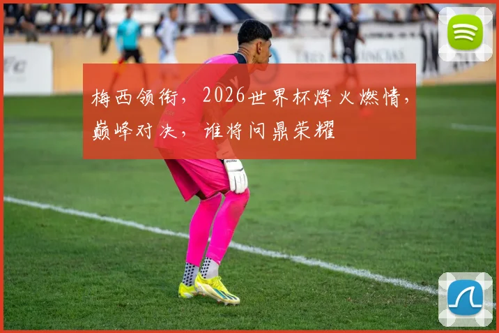 梅西领衔，2026世界杯烽火燃情，巅峰对决，谁将问鼎荣耀